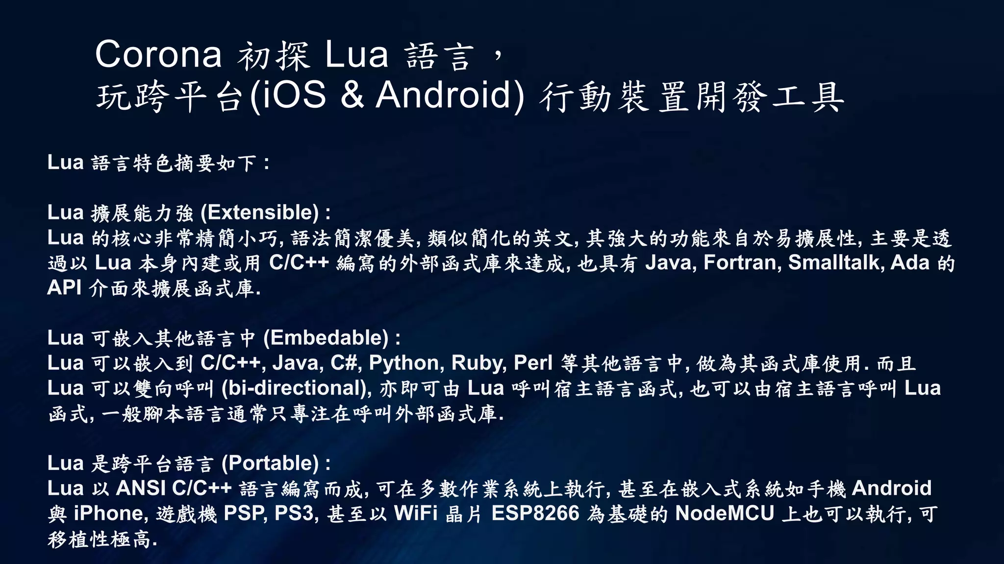 Corona 初探 Lua 語言，
玩跨平台(iOS & Android) 行動裝置開發工具
Lua 語言特色摘要如下 :
Lua 擴展能力強 (Extensible) :
Lua 的核心非常精簡小巧, 語法簡潔優美, 類似簡化的英文, 其強大的功能來自於易擴展性, 主要是透
過以 Lua 本身內建或用 C/C++ 編寫的外部函式庫來達成, 也具有 Java, Fortran, Smalltalk, Ada 的
API 介面來擴展函式庫.
Lua 可嵌入其他語言中 (Embedable) :
Lua 可以嵌入到 C/C++, Java, C#, Python, Ruby, Perl 等其他語言中, 做為其函式庫使用. 而且
Lua 可以雙向呼叫 (bi-directional), 亦即可由 Lua 呼叫宿主語言函式, 也可以由宿主語言呼叫 Lua
函式, 一般腳本語言通常只專注在呼叫外部函式庫.
Lua 是跨平台語言 (Portable) :
Lua 以 ANSI C/C++ 語言編寫而成, 可在多數作業系統上執行, 甚至在嵌入式系統如手機 Android
與 iPhone, 遊戲機 PSP, PS3, 甚至以 WiFi 晶片 ESP8266 為基礎的 NodeMCU 上也可以執行, 可
移植性極高.
 