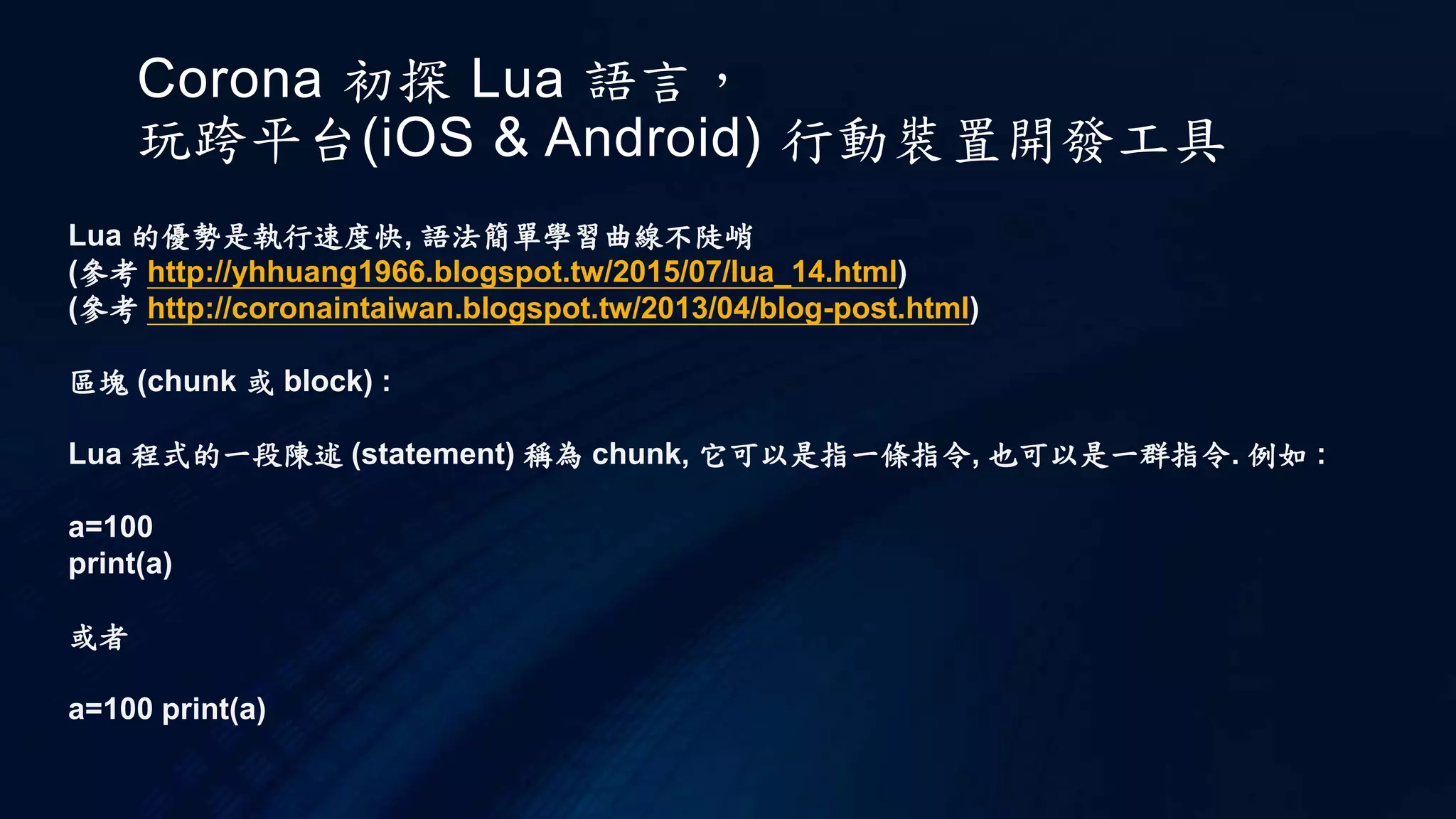 Corona 初探 Lua 語言，
玩跨平台(iOS & Android) 行動裝置開發工具
Lua 的優勢是執行速度快, 語法簡單學習曲線不陡峭
(參考 http://yhhuang1966.blogspot.tw/2015/07/lua_14.html)
(參考 http://coronaintaiwan.blogspot.tw/2013/04/blog-post.html)
區塊 (chunk 或 block) :
Lua 程式的一段陳述 (statement) 稱為 chunk, 它可以是指一條指令, 也可以是一群指令. 例如 :
a=100
print(a)
或者
a=100 print(a)
 