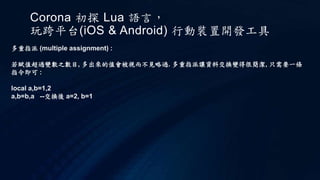 Corona 初探 Lua 語言，
玩跨平台(iOS & Android) 行動裝置開發工具
多重指派 (multiple assignment) :
若賦值超過變數之數目, 多出來的值會被視而不見略過. 多重指派讓資料交換變得很簡潔, 只需要一條
指令即可 :
local a,b=1,2
a,b=b,a --交換後 a=2, b=1
 