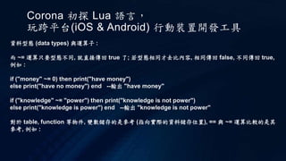 Corona 初探 Lua 語言，
玩跨平台(iOS & Android) 行動裝置開發工具
資料型態 (data types) 與運算子 :
而 ~= 運算只要型態不同, 就直接傳回 true 了; 若型態相同才去比內容, 相同傳回 false, 不同傳回 true,
例如 :
if ("money" ~= 0) then print("have money")
else print("have no money") end --輸出 "have money"
if ("knowledge" ~= "power") then print("knowledge is not power")
else print("knowledge is power") end --輸出 "knowledge is not power"
對於 table, function 等物件, 變數儲存的是參考 (指向實際的資料儲存位置), == 與 ~= 運算比較的是其
參考, 例如 :
 