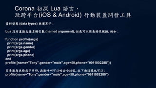 Corona 初探 Lua 語言，
玩跨平台(iOS & Android) 行動裝置開發工具
資料型態 (data types) 與運算子 :
Lua 沒有直接支援名稱引數 (named argument), 但是可以用表格來模擬, 例如 :
function profile(args)
print(args.name)
print(args.gender)
print(args.age)
print(args.phone)
end
profile({name="Tony",gender="male",age=50,phone="0911092288"})
因參數為表格或字串時, 函數呼叫可以略去小括弧, 故下面這樣也可以 :
profile{name="Tony",gender="male",age=50,phone="0911092288"}
 