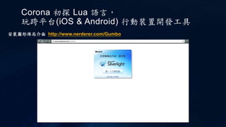 Corona 初探 Lua 語言，
玩跨平台(iOS & Android) 行動裝置開發工具
安裝圖形佈局介面 http://www.nerderer.com/Gumbo
 