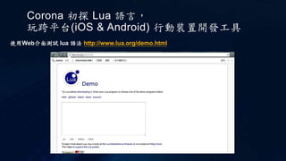 Corona 初探 Lua 語言，
玩跨平台(iOS & Android) 行動裝置開發工具
使用Web介面測試 lua 語法 http://www.lua.org/demo.html
 