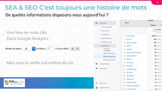 SEA & SEO C’est toujours une histoire de mots
Une liste de mots clés
Dans Google Analytics
Mais sans la réelle volumétrie de clic
9
De quelles informations disposons nous aujourd’hui ?
 