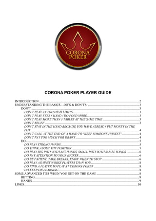 CORONA POKER PLAYER GUIDE
INTRODUCTION ............................................................................................................................... 2
UNDERSTANDING THE BASICS…DO‟S & DON‟TS: ................................................................. 3
    DON‟T ......................................................................................................................................... 3
      DON’T PLAY AT TOO HIGH LIMITS .................................................................................... 3
      DON’T PLAY EVERY HAND / DO FOLD MORE .................................................................. 3
      DON’T PLAY MORE THAN 3 TABLES AT THE SAME TIME .............................................. 3
      DON’T BLUFF ........................................................................................................................ 3
      DON’T STAY IN THE HAND BECAUSE YOU HAVE ALREADY PUT MONEY IN THE
      POT .......................................................................................................................................... 4
      DON’T CALL AT THE END OF A HAND TO "KEEP SOMEONE HONEST" ...................... 4
      DON’T PAY TOO MUCH FOR DRAWS ................................................................................. 4
    DO ................................................................................................................................................ 5
      DO PLAY STRONG HANDS.................................................................................................... 5
      DO THINK ABOUT THE POSITION ...................................................................................... 5
      DO PLAY BIG POTS WITH BIG HANDS, SMALL POTS WITH SMALL HANDS ................ 6
      DO PAY ATTENTION TO YOUR KICKER ............................................................................. 6
      DO BE PATIENT, TAKE BREAKS, KNOW WHEN TO STOP ............................................... 6
      DO PLAY AGAINST WORSE PLAYERS THAN YOU ............................................................. 8
      DO FIND A PLAYER TO PLAY AT CORONA POKER .......................................................... 8
      DO KEEP ON LEARNING ...................................................................................................... 8
SOME ADVANCED TIPS WHEN YOU GET ON THE GAME ...................................................... 8
    BETTING..................................................................................................................................... 8
    HANDS ........................................................................................................................................ 9
LINKS ................................................................................................................................................ 10
 