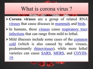 What is corona virus ?
Corona viruses are a group of related RNA
viruses that cause diseases in mammals and birds.
In humans, these viruses cause respiratory tract
infections that can range from mild to lethal.
Mild illnesses include some cases of the common
cold (which is also caused by other viruses,
predominantly rhinoviruses), while more lethal
varieties can cause SARS, MERS, and COVID-
19.
 