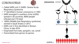 CORONAVIRUS ORGINATION
• Called SARS-coV-2 (SARS- Severe Acute
Respiratory Syndrome
• 1st identified a human coronavirus i...