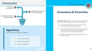 Coronavirus & Prevention
“Coronavirus Disease- 2019”, is a respiratory illness caused by the
severe acute respiratory syndrome coronavirus-2 (SARS-CoV-2).
● First reported to affect human life in Wuhan City, in the
Hubei province of China in December 2019
● Later, spread like wildfire throughout the rest of the world,
marking its presence in 235 countries & independent
territories with confirmed death of 9,67,164 [1]
● Immediate Countermeasures are highly need to curb this
catastrophic effects
Algorithms
That Can Be Used To Solve This Problem
● Similarity Based Algorithm
● Machine Learning Algorithm
● Deep Learning Algorithm
Introduction
4
Corona Prediction from Symptoms
 