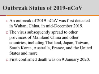 Outbreak Status of 2019-nCoV
 An outbreak of 2019-nCoV was first detected
in Wuhan, China, in mid-December 2019.
 The virus subsequently spread to other
provinces of Mainland China and other
countries, including Thailand, Japan, Taiwan,
South Korea, Australia, France, and the United
States and more
 First confirmed death was on 9 January 2020.
 