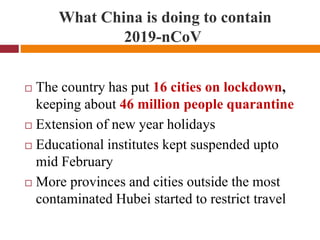 What China is doing to contain
2019-nCoV
 The country has put 16 cities on lockdown,
keeping about 46 million people quarantine
 Extension of new year holidays
 Educational institutes kept suspended upto
mid February
 More provinces and cities outside the most
contaminated Hubei started to restrict travel
 