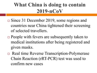 What China is doing to contain
2019-nCoV
 Since 31 December 2019, some regions and
countries near China tightened their screening
of selected travellers.
 People with fevers are subsequently taken to
medical institutions after being registered and
given masks.
 Real time Reverse Transcription-Polymerase
Chain Reaction (rRT-PCR) test was used to
confirm new cases
 