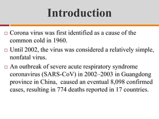 Introduction
 Corona virus was first identified as a cause of the
common cold in 1960.
 Until 2002, the virus was considered a relatively simple,
nonfatal virus.
 An outbreak of severe acute respiratory syndrome
coronavirus (SARS-CoV) in 2002–2003 in Guangdong
province in China, caused an eventual 8,098 confirmed
cases, resulting in 774 deaths reported in 17 countries.
 