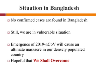 Situation in Bangladesh
 No confirmed cases are found in Bangladesh.
 Still, we are in vulnerable situation
 Emergence of 2019-nCoV will cause an
ultimate massacre in our densely populated
country
 Hopeful that We Shall Overcome
 
