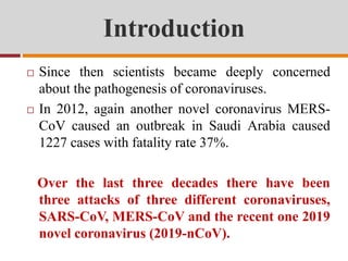 Introduction
 Since then scientists became deeply concerned
about the pathogenesis of coronaviruses.
 In 2012, again another novel coronavirus MERS-
CoV caused an outbreak in Saudi Arabia caused
1227 cases with fatality rate 37%.
Over the last three decades there have been
three attacks of three different coronaviruses,
SARS-CoV, MERS-CoV and the recent one 2019
novel coronavirus (2019-nCoV).
 