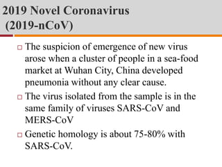 2019 Novel Coronavirus
(2019-nCoV)
 The suspicion of emergence of new virus
arose when a cluster of people in a sea-food
market at Wuhan City, China developed
pneumonia without any clear cause.
 The virus isolated from the sample is in the
same family of viruses SARS-CoV and
MERS-CoV
 Genetic homology is about 75-80% with
SARS-CoV.
 