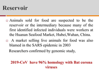 Reservoir
 Animals sold for food are suspected to be the
reservoir or the intermediary because many of the
first identified infected individuals were workers at
the Huanan Seafood Market, Hubei,Wuhan, China.
 A market selling live animals for food was also
blamed in the SARS epidemic in 2003
Researchers confirmed by genomic study,
2019-CoV have 96% homology with Bat corona
viruses
 