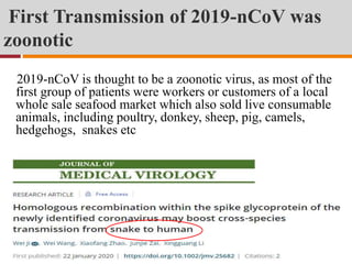 First Transmission of 2019-nCoV was
zoonotic
2019-nCoV is thought to be a zoonotic virus, as most of the
first group of patients were workers or customers of a local
whole sale seafood market which also sold live consumable
animals, including poultry, donkey, sheep, pig, camels,
hedgehogs, snakes etc
 