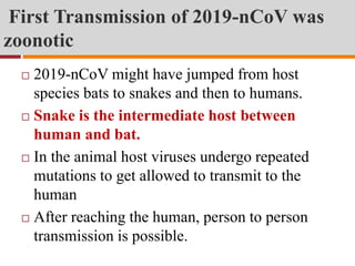 First Transmission of 2019-nCoV was
zoonotic
 2019-nCoV might have jumped from host
species bats to snakes and then to humans.
 Snake is the intermediate host between
human and bat.
 In the animal host viruses undergo repeated
mutations to get allowed to transmit to the
human
 After reaching the human, person to person
transmission is possible.
 