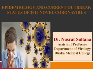EPIDEMIOLOGYAND CURRENT OUTBREAK
STATUS OF 2019 NOVEL CORONAVIRUS
Dr. Nusrat Sultana
Assistant Professor
Department of Virology
Dhaka Medical College
 