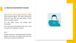 World Health Organization
4. PRACTICE RESPIRATORY HYGIENE
Make sure you, and the people around you, follow
good respiratory hygiene. This means covering your
mouth and nose with your bent elbow or tissue
when you cough or sneeze.
Use only paper tissues and dispose them
immediately.
Clean hands with alcohol-based hand rub or soap
and water after coughing or sneezing.
Why?
Droplets spread virus. By following good respiratory
hygiene you protect the people around you from
viruses such as cold, flu and COVID-19.
 