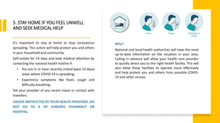 World Health Organization
5. STAY HOME IF YOU FEEL UNWELL
AND SEEK MEDICAL HELP
It's important to stay at home to stop coronavirus
spreading. This action will help protect you and others
in your household and community.
Self-isolate for 14 days and seek medical attention by
contacting the national health hotline if:
• You are in or have recently visited (past 14 days)
areas where COVID-19 is spreading;
• Experience symptoms like fever, cough and
difficulty breathing.
Tell your provider of any recent travel or contact with
travellers.
UNLESS INSTRUCTED BY YOUR HEALTH PROVIDER, DO
NOT GO TO A GP SURGERY, PHARMACY OR
HOSPITAL.
Why?
National and local health authorities will have the most
up-to-date information on the situation in your area.
Calling in advance will allow your health care provider
to quickly direct you to the right health facility. This will
also allow these facilities to operate more effectively
and help protect you and others from possible COVID-
19 and other viruses.
 