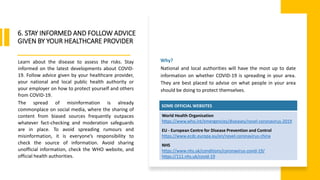 World Health Organization
6. STAY INFORMED AND FOLLOW ADVICE
GIVEN BY YOUR HEALTHCARE PROVIDER
Learn about the disease to assess the risks. Stay
informed on the latest developments about COVID-
19. Follow advice given by your healthcare provider,
your national and local public health authority or
your employer on how to protect yourself and others
from COVID-19.
The spread of misinformation is already
commonplace on social media, where the sharing of
content from biased sources frequently outpaces
whatever fact-checking and moderation safeguards
are in place. To avoid spreading rumours and
misinformation, it is everyone’s responsibility to
check the source of information. Avoid sharing
unofficial information, check the WHO website, and
official health authorities.
SOME OFFICIAL WEBSITES
World Health Organisation
https://www.who.int/emergencies/diseases/novel-coronavirus-2019
EU - European Centre for Disease Prevention and Control
https://www.ecdc.europa.eu/en/novel-coronavirus-china
NHS
https://www.nhs.uk/conditions/coronavirus-covid-19/
https://111.nhs.uk/covid-19
Why?
National and local authorities will have the most up to date
information on whether COVID-19 is spreading in your area.
They are best placed to advise on what people in your area
should be doing to protect themselves.
 