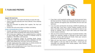 World Health Organization
7. PLAN AND PREPARE
Support the loved ones
• Information is key - learn about the disease to assess the risks.
• Check in regularly especially with those affected, show solidarity
and empathy;
• Help the vulnerable by getting their supplies, like food and
medicines;
• Provide calm and correct advice to children and elderly;
Create a household plan of action
• Consider members of the household that may be at greater risk
such as older adults and people with severe chronic illnesses;
• Get to know your neighbors. If your neighborhood has a website
or social media page, consider joining it to maintain access to
neighbours, information, and resources;
• Create an emergency contact list including family, friends,
neighbours, healthcare providers, teachers, employers, the local
public health department, and other community resources;
• Consider staying away from crowds if you or a family member are
an older adult or have underlying health issues;
• Choose a room and bathroom in your house that can be used to
separate sick household members;
• If you have a sick household member, avoid sharing personal items
like food and drinks. Provide clean disposable facemasks to wear at
home. Ventilate and regularly clear and disinfect the sick room and
bathroom;
• If you live alone and become sick during a COVID-19 outbreak, you
may need help. If you have a chronic medical condition and live
alone, ask family, friends, and health care providers to check on you
during an outbreak. Stay in touch with family and friends with
chronic medical conditions;
• Take care of the emotional health of your household members. Take
breaks from watching, reading, or listening to news stories about
COVID-19. Connect with family and friends. Share your concerns
and how you are feeling with others;
• Make sure you have access to several weeks of medications and
food supplies in case you need to stay home – ensure you are
reasonable and responsible when buying supplies, other families
are looking to stock up too.
 