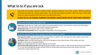 World Health Organization
Separate yourself from other people and animals in your home
Stay away from others: As much as possible, you should stay in a specific room and away from other people in your home.
Also, you should use a separate bathroom, if available.
Ventilation: Make sure that shared spaces in the home have good air flow. Close the door of the isolated room and
bathroom, and ensure it has good ventilation.
Waste: Use a pedal waste bin and a plastic bag that can be closed.
Limit contact with pets & animals: Although there have not been reports of pets or other animals becoming sick with COVID-
19, it is still recommended that people sick with COVID-19 should avoid unnecessary contact with animals until more
information is known about the virus.
What to to if you are sick
if you think you have been exposed to COVID-19 and/or developed symptoms such as fever, cough or difficulty breathing,
self-isolate and contact the national health hotline. This will help the healthcare provider’s office take steps to keep other
people from getting exposed and will direct you to the right health facility.
DO NOT GO TO A GP SURGERY, PHARMACY OR HOSPITAL UNLESS INSTRUCTED BY YOUR HEALTH PROVIDER
Stay home except to get medical care
Stay home: People who are mildly ill with COVID-19 must be isolated at home. All movements on the house shared places,
and outside home, must be restricted, except for getting medical care.
Avoid public areas: Do not go to work, school, or public areas.
Avoid public transportation: Avoid using public transportation, ride-sharing, or taxis.
 