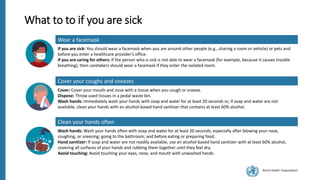World Health Organization
What to to if you are sick
Wear a facemask
If you are sick: You should wear a facemask when you are around other people (e.g., sharing a room or vehicle) or pets and
before you enter a healthcare provider’s office.
If you are caring for others: If the person who is sick is not able to wear a facemask (for example, because it causes trouble
breathing), then caretakers should wear a facemask if they enter the isolated room.
Cover your coughs and sneezes
Cover: Cover your mouth and nose with a tissue when you cough or sneeze.
Dispose: Throw used tissues in a pedal waste bin.
Wash hands: Immediately wash your hands with soap and water for at least 20 seconds or, if soap and water are not
available, clean your hands with an alcohol-based hand sanitizer that contains at least 60% alcohol.
Clean your hands often
Wash hands: Wash your hands often with soap and water for at least 20 seconds, especially after blowing your nose,
coughing, or sneezing; going to the bathroom; and before eating or preparing food.
Hand sanitizer: If soap and water are not readily available, use an alcohol-based hand sanitizer with at least 60% alcohol,
covering all surfaces of your hands and rubbing them together until they feel dry.
Avoid touching: Avoid touching your eyes, nose, and mouth with unwashed hands.
 