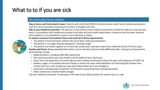 World Health Organization
What to to if you are sick
Discontinuing home isolation
Stay at home until instructed to leave: Patients with confirmed COVID-19 should remain under home isolation precautions
until the risk of secondary transmission to others is thought to be low.
Talk to your healthcare provider: The decision to discontinue home isolation precautions should be made on a case-by-case
basis, in consultation with healthcare providers and state and local health departments. Someone who has been released
from isolation is not considered to pose a risk of infection to others.
To release someone from isolation they must meet all of these requirements:
• The patient is free from fever without the use of fever-reducing medications.
• The patient is no longer showing symptoms, including cough.
• The patient has tested negative on at least two consecutive respiratory specimens collected at least 24 hours apart.
Anxiety and Stress: Being separated from others can be stressful. Everyone feels differently after coming out of quarantine.
Some feelings include:
• Mixed emotions, including relief after quarantine
• Fear and worry about your own health and the health of your loved ones
• Stress from the experience of monitoring yourself or being monitored by others for signs and symptoms of COVID-19
• Sadness, anger, or frustration because friends or loved ones have unfounded fears of contracting the disease from
contact with you, even though you have been determined not to be contagious
• Guilt about not being able to perform normal work or parenting duties during quarantine
• Other emotional or mental health changes
Call your healthcare provider if stress gets in the way of your daily activities for several days in a row.
 