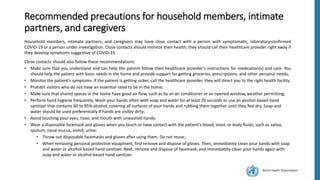 World Health Organization
Recommended precautions for household members, intimate
partners, and caregivers
Household members, intimate partners, and caregivers may have close contact with a person with symptomatic, laboratory-confirmed
COVID-19 or a person under investigation. Close contacts should monitor their health; they should call their healthcare provider right away if
they develop symptoms suggestive of COVID-19.
Close contacts should also follow these recommendations:
• Make sure that you understand and can help the patient follow their healthcare provider’s instructions for medication(s) and care. You
should help the patient with basic needs in the home and provide support for getting groceries, prescriptions, and other personal needs;
• Monitor the patient’s symptoms. If the patient is getting sicker, call the healthcare provider, they will direct you to the right health facility
• Prohibit visitors who do not have an essential need to be in the home;
• Make sure that shared spaces in the home have good air flow, such as by an air conditioner or an opened window, weather permitting;
• Perform hand hygiene frequently. Wash your hands often with soap and water for at least 20 seconds or use an alcohol-based hand
sanitizer that contains 60 to 95% alcohol, covering all surfaces of your hands and rubbing them together until they feel dry. Soap and
water should be used preferentially if hands are visibly dirty;
• Avoid touching your eyes, nose, and mouth with unwashed hands;
• Wear a disposable facemask and gloves when you touch or have contact with the patient’s blood, stool, or body fluids, such as saliva,
sputum, nasal mucus, vomit, urine:
• Throw out disposable facemasks and gloves after using them. Do not reuse;
• When removing personal protective equipment, first remove and dispose of gloves. Then, immediately clean your hands with soap
and water or alcohol-based hand sanitizer. Next, remove and dispose of facemask, and immediately clean your hands again with
soap and water or alcohol-based hand sanitizer.
 