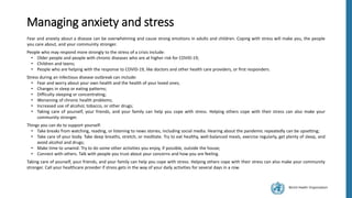 World Health Organization
Managing anxiety and stress
Fear and anxiety about a disease can be overwhelming and cause strong emotions in adults and children. Coping with stress will make you, the people
you care about, and your community stronger.
People who may respond more strongly to the stress of a crisis include:
• Older people and people with chronic diseases who are at higher risk for COVID-19;
• Children and teens;
• People who are helping with the response to COVID-19, like doctors and other health care providers, or first responders.
Stress during an infectious disease outbreak can include:
• Fear and worry about your own health and the health of your loved ones;
• Changes in sleep or eating patterns;
• Difficulty sleeping or concentrating;
• Worsening of chronic health problems;
• Increased use of alcohol, tobacco, or other drugs;
• Taking care of yourself, your friends, and your family can help you cope with stress. Helping others cope with their stress can also make your
community stronger.
Things you can do to support yourself:
• Take breaks from watching, reading, or listening to news stories, including social media. Hearing about the pandemic repeatedly can be upsetting;
• Take care of your body. Take deep breaths, stretch, or meditate. Try to eat healthy, well-balanced meals, exercise regularly, get plenty of sleep, and
avoid alcohol and drugs;
• Make time to unwind. Try to do some other activities you enjoy, if possible, outside the house;
• Connect with others. Talk with people you trust about your concerns and how you are feeling.
Taking care of yourself, your friends, and your family can help you cope with stress. Helping others cope with their stress can also make your community
stronger. Call your healthcare provider if stress gets in the way of your daily activities for several days in a row.
 