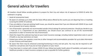 World Health Organization
General advice for travellers
All travellers should follow sensible guidance to prepare for their trip and reduce risk of exposure to COVID-19 while this
outbreak is on-going.
• Avoid all nonessential travel;
• Be aware of, and keep up to date with the latest official advice offered by the country you are departing from or travelling
to during this COVID-19 outbreak.
• If you are elderly or have pre-existing health issues, you should be aware that if you are infected with COVID-19 you could
be at increased risk of severe infection.
• Use of facemasks is generally not recommended outside clinical settings for personal protection. Should you decide to use
a mask (or it is a requirement at your destination), you should ensure you continue to use all the recommended
precautions in order to minimise the risk of transmission.
• Check the impact this outbreak may have on your travel insurance coverage, including medical repatriation costs in case of
ill health or any new restrictions on travel.
• Contact your airline, tour operator, cruise line or other transport and accommodation providers for up-to date information
on your itinerary and travel plans.
• Be aware that there may be enhanced screening/monitoring at entry and exit ports. You may also be required to self-
isolate for a set period, even if you do not have symptoms on your return.
• If you have been in contact with a known COVID-19 case, follow local public health advice (if available), and speak to your
healthcare provider or travel insurance company as soon as possible for further guidance.
 