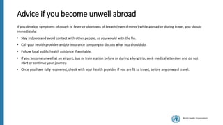 World Health Organization
Advice if you become unwell abroad
If you develop symptoms of cough or fever or shortness of breath (even if minor) while abroad or during travel, you should
immediately:
• Stay indoors and avoid contact with other people, as you would with the flu.
• Call your health provider and/or insurance company to discuss what you should do.
• Follow local public health guidance if available.
• If you become unwell at an airport, bus or train station before or during a long trip, seek medical attention and do not
start or continue your journey.
• Once you have fully recovered, check with your health provider if you are fit to travel, before any onward travel.
 