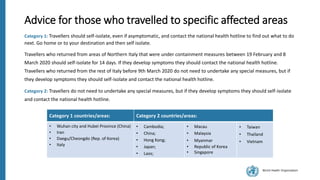 World Health Organization
Advice for those who travelled to specific affected areas
Category 1: Travellers should self-isolate, even if asymptomatic, and contact the national health hotline to find out what to do
next. Go home or to your destination and then self isolate.
Travellers who returned from areas of Northern Italy that were under containment measures between 19 February and 8
March 2020 should self-isolate for 14 days. If they develop symptoms they should contact the national health hotline.
Travellers who returned from the rest of Italy before 9th March 2020 do not need to undertake any special measures, but if
they develop symptoms they should self-isolate and contact the national health hotline.
Category 2: Travellers do not need to undertake any special measures, but if they develop symptoms they should self-isolate
and contact the national health hotline.
Category 1 countries/areas: Category 2 countries/areas:
• Wuhan city and Hubei Province (China)
• Iran
• Daegu/Cheongdo (Rep. of Korea)
• Italy
• Cambodia;
• China;
• Hong Kong;
• Japan;
• Laos;
• Macau
• Malaysia
• Myanmar
• Republic of Korea
• Singapore
• Taiwan
• Thailand
• Vietnam
 