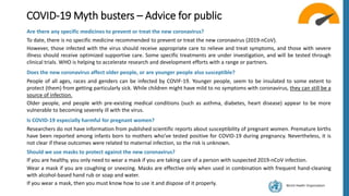 World Health Organization
COVID-19 Myth busters – Advice for public
Are there any specific medicines to prevent or treat the new coronavirus?
To date, there is no specific medicine recommended to prevent or treat the new coronavirus (2019-nCoV).
However, those infected with the virus should receive appropriate care to relieve and treat symptoms, and those with severe
illness should receive optimized supportive care. Some specific treatments are under investigation, and will be tested through
clinical trials. WHO is helping to accelerate research and development efforts with a range or partners.
Does the new coronavirus affect older people, or are younger people also susceptible?
People of all ages, races and genders can be infected by COVIF-19. Younger people, seem to be insulated to some extent to
protect (them) from getting particularly sick. While children might have mild to no symptoms with coronavirus, they can still be a
source of infection.
Older people, and people with pre-existing medical conditions (such as asthma, diabetes, heart disease) appear to be more
vulnerable to becoming severely ill with the virus.
Is COVID-19 especially harmful for pregnant women?
Researchers do not have information from published scientific reports about susceptibility of pregnant women. Premature births
have been reported among infants born to mothers who’ve tested positive for COVID-19 during pregnancy. Nevertheless, it is
not clear if these outcomes were related to maternal infection, so the risk is unknown.
Should we use masks to protect against the new coronavirus?
If you are healthy, you only need to wear a mask if you are taking care of a person with suspected 2019-nCoV infection.
Wear a mask if you are coughing or sneezing. Masks are effective only when used in combination with frequent hand-cleaning
with alcohol-based hand rub or soap and water.
If you wear a mask, then you must know how to use it and dispose of it properly.
 