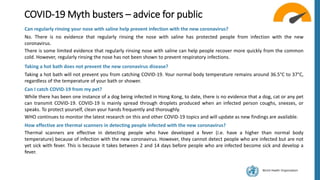 World Health Organization
COVID-19 Myth busters – advice for public
Can regularly rinsing your nose with saline help prevent infection with the new coronavirus?
No. There is no evidence that regularly rinsing the nose with saline has protected people from infection with the new
coronavirus.
There is some limited evidence that regularly rinsing nose with saline can help people recover more quickly from the common
cold. However, regularly rinsing the nose has not been shown to prevent respiratory infections.
Taking a hot bath does not prevent the new coronavirus disease?
Taking a hot bath will not prevent you from catching COVID-19. Your normal body temperature remains around 36.5°C to 37°C,
regardless of the temperature of your bath or shower.
Can I catch COVID-19 from my pet?
While there has been one instance of a dog being infected in Hong Kong, to date, there is no evidence that a dog, cat or any pet
can transmit COVID-19. COVID-19 is mainly spread through droplets produced when an infected person coughs, sneezes, or
speaks. To protect yourself, clean your hands frequently and thoroughly.
WHO continues to monitor the latest research on this and other COVID-19 topics and will update as new findings are available.
How effective are thermal scanners in detecting people infected with the new coronavirus?
Thermal scanners are effective in detecting people who have developed a fever (i.e. have a higher than normal body
temperature) because of infection with the new coronavirus. However, they cannot detect people who are infected but are not
yet sick with fever. This is because it takes between 2 and 14 days before people who are infected become sick and develop a
fever.
 