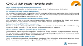 World Health Organization
COVID-19 Myth busters – advice for public
Can an ultraviolet disinfection lamp kill the new coronavirus?
UV lamps should not be used to sterilize hands or other areas of skin as UV radiation can cause skin irritation.
Are hand dryers effective in killing the new coronavirus?
No. Hand dryers are not effective in killing the 2019-nCoV. To protect yourself against the new coronavirus, you should frequently
clean your hands with an alcohol-based hand rub or wash them with soap and water. Once your hands are cleaned, you should
dry them thoroughly by using paper towels or a warm air dryer.
COVID-19 virus can be transmitted in areas with hot and humid climates
From the evidence so far, the COVID-19 virus can be transmitted in ALL AREAS, including areas with hot and humid weather.
Regardless of climate, adopt protective measures if you live in, or travel to an area reporting COVID-19.
Cold weather and snow CANNOT kill the new coronavirus
There is no reason to believe that cold weather can kill the new coronavirus or other diseases. The normal human body
temperature remains around 36.5°C to 37°C, regardless of the external temperature or weather.
The new coronavirus CANNOT be transmitted through mosquito bites
To date there has been no information nor evidence to suggest that the new coronavirus could be transmitted by mosquitoes.
The new coronavirus is a respiratory virus which spreads primarily through droplets generated when an infected person coughs
or sneezes, or through droplets of saliva or discharge from the nose.
Can home remedies can cure or prevent the virus?
There’s no evidence from the outbreak that eating garlic, sipping water every 15 minutes or taking vitamin C will protect people
from the new coronavirus. Same goes for using essential oils, colloidal silver and steroids.
 