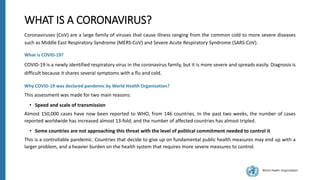 World Health Organization
WHAT IS A CORONAVIRUS?
Coronaviruses (CoV) are a large family of viruses that cause illness ranging from the common cold to more severe diseases
such as Middle East Respiratory Syndrome (MERS-CoV) and Severe Acute Respiratory Syndrome (SARS-CoV).
What is COVID-19?
COVID-19 is a newly identified respiratory virus in the coronavirus family, but it is more severe and spreads easily. Diagnosis is
difficult because it shares several symptoms with a flu and cold.
Why COVID-19 was declared pandemic by World Health Organisation?
This assessment was made for two main reasons:
• Speed and scale of transmission
Almost 150,000 cases have now been reported to WHO, from 146 countries. In the past two weeks, the number of cases
reported worldwide has increased almost 13-fold, and the number of affected countries has almost tripled.
• Some countries are not approaching this threat with the level of political commitment needed to control it
This is a controllable pandemic. Countries that decide to give up on fundamental public health measures may end up with a
larger problem, and a heavier burden on the health system that requires more severe measures to control.
 