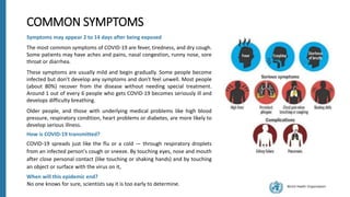 World Health Organization
COMMON SYMPTOMS
Symptoms may appear 2 to 14 days after being exposed
The most common symptoms of COVID-19 are fever, tiredness, and dry cough.
Some patients may have aches and pains, nasal congestion, runny nose, sore
throat or diarrhea.
These symptoms are usually mild and begin gradually. Some people become
infected but don’t develop any symptoms and don't feel unwell. Most people
(about 80%) recover from the disease without needing special treatment.
Around 1 out of every 6 people who gets COVID-19 becomes seriously ill and
develops difficulty breathing.
Older people, and those with underlying medical problems like high blood
pressure, respiratory condition, heart problems or diabetes, are more likely to
develop serious illness.
How is COVID-19 transmitted?
COVID-19 spreads just like the flu or a cold — through respiratory droplets
from an infected person's cough or sneeze. By touching eyes, nose and mouth
after close personal contact (like touching or shaking hands) and by touching
an object or surface with the virus on it,
When will this epidemic end?
No one knows for sure, scientists say it is too early to determine.
 