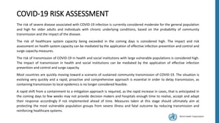 World Health Organization
COVID-19 RISK ASSESSMENT
The risk of severe disease associated with COVID-19 infection is currently considered moderate for the general population
and high for older adults and individuals with chronic underlying conditions, based on the probability of community
transmission and the impact of the disease.
The risk of healthcare system capacity being exceeded in the coming days is considered high. The impact and risk
assessment on health system capacity can be mediated by the application of effective infection prevention and control and
surge capacity measures.
The risk of transmission of COVID-19 in health and social institutions with large vulnerable populations is considered high.
The impact of transmission in health and social institutions can be mediated by the application of effective infection
prevention and control and surge capacity.
Most countries are quickly moving toward a scenario of sustained community transmission of COVID-19. The situation is
evolving very quickly and a rapid, proactive and comprehensive approach is essential in order to delay transmission, as
containing transmission to local epidemics is no longer considered feasible.
A rapid shift from a containment to a mitigation approach is required, as the rapid increase in cases, that is anticipated in
the coming days to few weeks may not provide decision makers and hospitals enough time to realise, accept and adapt
their response accordingly if not implemented ahead of time. Measures taken at this stage should ultimately aim at
protecting the most vulnerable population groups from severe illness and fatal outcome by reducing transmission and
reinforcing healthcare systems.
 