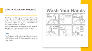 World Health Organization
1. WASH YOUR HANDS REGULARLY
Regularly and thoroughly wash your hands with
soap and water or with an alcohol-based hand rub.
You should expand this to other exposed parts of
the body, mostly, arms and face.
Once your hands are cleaned, you should dry them
fully by using paper towels or a warm air dryer.
Why?
Washing your hands with soap and water or using
alcohol-based hand rub kills viruses that may be on
your hands.
 