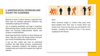 World Health Organization
2. MAINTAIN SOCIAL DISTANCING AND
ISOLATE THE VULNERABLE
Maintain at least 2 metres distance, especially from
those who are showing respiratory symptoms like
repeatedly coughing and sneezing.
Just as avoiding handshakes and hugs is important
while greeting others, people should also be mindful
about not touching inappropriately objects and
surfaces in shared facilities.
Avoid exposing family members to work clothing and
shoes. Take your shoes off, change clothes and wash
your hands immediately after reaching home.
If you are 60+, and/or you have an underlying
condition like high blood pressure, cardiovascular
disease, respiratory condition and diabetes, avoid
crowded areas and isolate from people that might be
infected.
Why?
When someone coughs or sneezes they spray small
liquid droplets from their nose or mouth which may
contain virus. If you are too close, you can breathe in the
droplets, including the COVID-19 virus if the person
coughing has the disease.
 