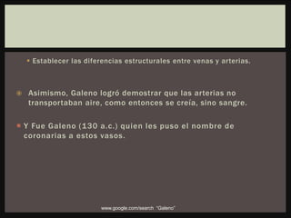  Establecer las diferencias estructurales entre venas y arterias.
 Asimismo, Galeno logró demostrar que las arterias no
transportaban aire, como entonces se creía, sino sangre.
 Y Fue Galeno (130 a.c.) quien les puso el nombre de
coronarias a estos vasos.
www.google.com/search “Galeno”
 