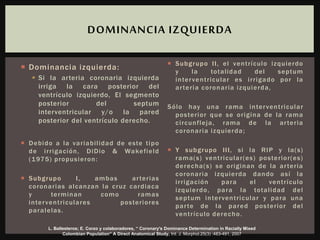  Dominancia izquierda:
 Si la arteria coronaria izquierda
irriga la cara posterior del
ventrículo izquierdo, El segmento
posterior del septum
interventricular y/o la pared
posterior del ventrículo derecho.
 Debido a la variabilidad de este tipo
de irrigación, DiDio & Wakefield
(1975) propusieron:
 Subgrupo I, ambas arterias
coronarias alcanzan la cruz cardiaca
y terminan como ramas
interventriculares posteriores
paralelas.
 Subgrupo II, el ventrículo izquierdo
y la totalidad del septum
interventricular es irrigado por la
arteria coronaria izquierda,
Sólo hay una rama interventricular
posterior que se origina de la rama
circunfleja, rama de la arteria
coronaria izquierda;
 Y subgrupo III, si la RIP y la(s)
rama(s) ventricular(es) posterior(es)
derecha(s) se originan de la arteria
coronaria izquierda dando así la
irrigación para el ventrículo
izquierdo, para la totalidad del
septum interventricular y para una
parte de la pared posterior del
ventrículo derecho.
DOMINANCIA IZQUIERDA
L. Ballesteros; E. Corzo y colaboradores, “ Coronary's Dominance Determination in Racially Mixed
Colombian Population” A Direct Anatomical Study, Int. J. Morphol.25(3) :483-491, 2007
 