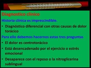Diagnostico clínico
Historia clínica es imprescindible.
• Diagnóstico diferencial con otras causas de dolor
torácico
Para ello debemos hacernos estas tres preguntas
• El dolor es centrotorácico
• Está desencadenado por el ejercicio o estrés
emocional
• Desaparece con el reposo o la nitroglicerina
sublingual

 
