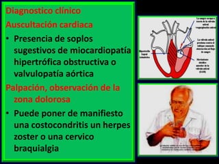 Diagnostico clínico
Auscultación cardiaca
• Presencia de soplos
sugestivos de miocardiopatía
hipertrófica obstructiva o
valvulopatía aórtica
Palpación, observación de la
zona dolorosa
• Puede poner de manifiesto
una costocondritis un herpes
zoster o una cervico
braquialgia

 