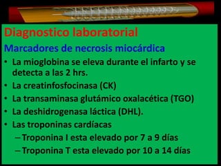 Diagnostico laboratorial
Marcadores de necrosis miocárdica
• La mioglobina se eleva durante el infarto y se
detecta a las 2 hrs.
• La creatinfosfocinasa (CK)
• La transaminasa glutámico oxalacética (TGO)
• La deshidrogenasa láctica (DHL).
• Las troponinas cardíacas
– Troponina I esta elevado por 7 a 9 días
– Troponina T esta elevado por 10 a 14 días

 