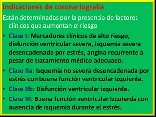 Indicaciones de coronariografía
Están determinadas por la presencia de factores
clínicos que aumentan el riesgo
• Clase I: Marcadores clínicos de alto riesgo,
disfunción ventricular severa, isquemia severa
desencadenada por estrés, angina recurrente a
pesar de tratamiento médico adecuado.
• Clase IIa: Isquemia no severa desencadenada por
estrés con buena función ventricular izquierda.
• Clase IIb: Disfunción ventricular izquierda.
• Clase III: Buena función ventricular izquierda con
ausencia de isquemia durante el estrés.

 