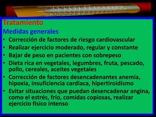 Tratamiento
Medidas generales
•
•
•
•

Corrección de factores de riesgo cardiovascular
Realizar ejercicio moderado, regular y constante
Bajar de peso en pacientes con sobrepeso
Dieta rica en vegetales, legumbres, fruta, pescado,
pollo, cereales, aceites vegetales
• Corrección de factores desencadenantes anemia,
hipoxia, insuficiencia cardiaca, hipertiroidismo
• Evitar situaciones que puedan desencadenar angina,
como el estrés, frío, comidas copiosas, realizar
ejercicio físico intenso

 